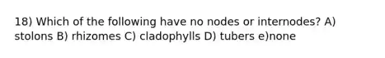 18) Which of the following have no nodes or internodes? A) stolons B) rhizomes C) cladophylls D) tubers e)none