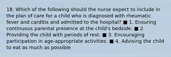 18. Which of the following should the nurse expect to include in the plan of care for a child who is diagnosed with rheumatic fever and carditis and admitted to the hospital? ■ 1. Ensuring continuous parental presence at the child's bedside. ■ 2. Providing the child with periods of rest. ■ 3. Encouraging participation in age-appropriate activities. ■ 4. Advising the child to eat as much as possible