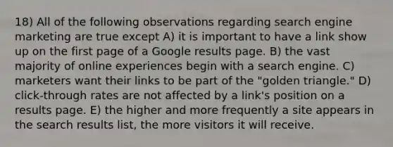 18) All of the following observations regarding search engine marketing are true except A) it is important to have a link show up on the first page of a Google results page. B) the vast majority of online experiences begin with a search engine. C) marketers want their links to be part of the "golden triangle." D) click-through rates are not affected by a link's position on a results page. E) the higher and more frequently a site appears in the search results list, the more visitors it will receive.