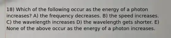 18) Which of the following occur as the energy of a photon increases? A) the frequency decreases. B) the speed increases. C) the wavelength increases D) the wavelength gets shorter. E) None of the above occur as the energy of a photon increases.