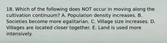 18. Which of the following does NOT occur in moving along the cultivation continuum? A. Population density increases. B. Societies become more egalitarian. C. Village size increases. D. Villages are located closer together. E. Land is used more intensively.