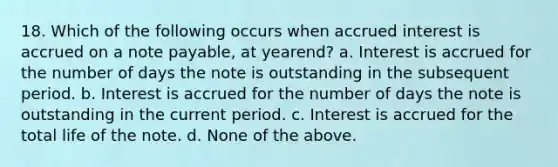 18. Which of the following occurs when accrued interest is accrued on a note payable, at yearend? a. Interest is accrued for the number of days the note is outstanding in the subsequent period. b. Interest is accrued for the number of days the note is outstanding in the current period. c. Interest is accrued for the total life of the note. d. None of the above.