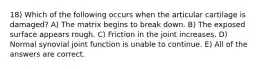 18) Which of the following occurs when the articular cartilage is damaged? A) The matrix begins to break down. B) The exposed surface appears rough. C) Friction in the joint increases. D) Normal synovial joint function is unable to continue. E) All of the answers are correct.