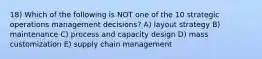 18) Which of the following is NOT one of the 10 strategic operations management decisions? A) layout strategy B) maintenance C) process and capacity design D) mass customization E) supply chain management