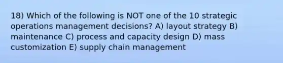 18) Which of the following is NOT one of the 10 strategic operations management decisions? A) layout strategy B) maintenance C) process and capacity design D) mass customization E) supply chain management