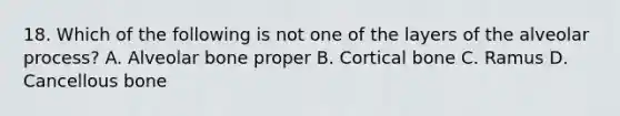 18. Which of the following is not one of the layers of the alveolar process? A. Alveolar bone proper B. Cortical bone C. Ramus D. Cancellous bone