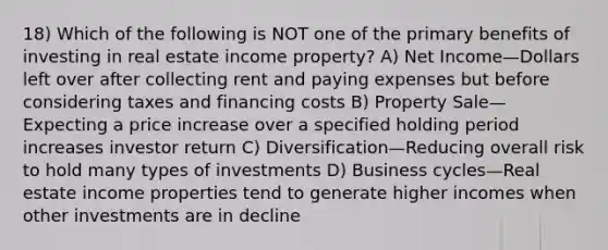 18) Which of the following is NOT one of the primary benefits of investing in real estate income property? A) Net Income—Dollars left over after collecting rent and paying expenses but before considering taxes and financing costs B) Property Sale—Expecting a price increase over a specified holding period increases investor return C) Diversification—Reducing overall risk to hold many types of investments D) Business cycles—Real estate income properties tend to generate higher incomes when other investments are in decline