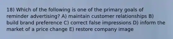 18) Which of the following is one of the primary goals of reminder advertising? A) maintain customer relationships B) build brand preference C) correct false impressions D) inform the market of a price change E) restore company image