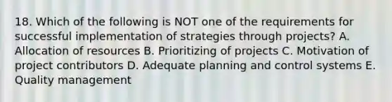 18. Which of the following is NOT one of the requirements for successful implementation of strategies through projects? A. Allocation of resources B. Prioritizing of projects C. Motivation of project contributors D. Adequate planning and control systems E. Quality management