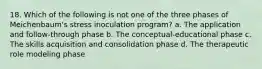 18. ​Which of the following is not one of the three phases of Meichenbaum's stress inoculation program? a. ​The application and follow-through phase b. ​The conceptual-educational phase c. ​The skills acquisition and consolidation phase d. ​The therapeutic role modeling phase