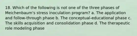 18. ​Which of the following is not one of the three phases of Meichenbaum's stress inoculation program? a. ​The application and follow-through phase b. ​The conceptual-educational phase c. ​The skills acquisition and consolidation phase d. ​The therapeutic role modeling phase