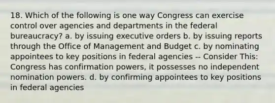 18. Which of the following is one way Congress can exercise control over agencies and departments in the federal bureaucracy? a. by issuing executive orders b. by issuing reports through the Office of Management and Budget c. by nominating appointees to key positions in federal agencies -- Consider This: Congress has confirmation powers, it possesses no independent nomination powers. d. by confirming appointees to key positions in federal agencies