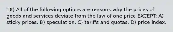 18) All of the following options are reasons why the prices of goods and services deviate from the law of one price EXCEPT: A) sticky prices. B) speculation. C) tariffs and quotas. D) price index.