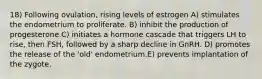 18) Following ovulation, rising levels of estrogen A) stimulates the endometrium to proliferate. B) inhibit the production of progesterone.C) initiates a hormone cascade that triggers LH to rise, then FSH, followed by a sharp decline in GnRH. D) promotes the release of the 'old' endometrium.E) prevents implantation of the zygote.