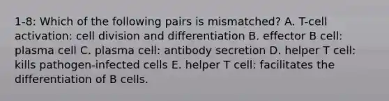 1-8: Which of the following pairs is mismatched? A. T-cell activation: cell division and differentiation B. effector B cell: plasma cell C. plasma cell: antibody secretion D. helper T cell: kills pathogen-infected cells E. helper T cell: facilitates the differentiation of B cells.