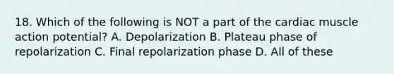 18. Which of the following is NOT a part of the cardiac muscle action potential? A. Depolarization B. Plateau phase of repolarization C. Final repolarization phase D. All of these