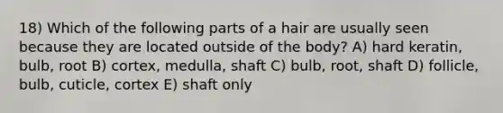 18) Which of the following parts of a hair are usually seen because they are located outside of the body? A) hard keratin, bulb, root B) cortex, medulla, shaft C) bulb, root, shaft D) follicle, bulb, cuticle, cortex E) shaft only