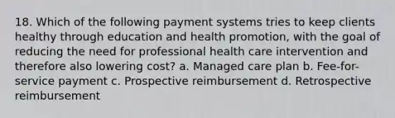 18. Which of the following payment systems tries to keep clients healthy through education and health promotion, with the goal of reducing the need for professional health care intervention and therefore also lowering cost? a. Managed care plan b. Fee-for-service payment c. Prospective reimbursement d. Retrospective reimbursement