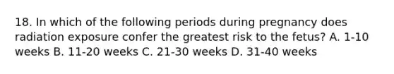 18. In which of the following periods during pregnancy does radiation exposure confer the greatest risk to the fetus? A. 1-10 weeks B. 11-20 weeks C. 21-30 weeks D. 31-40 weeks