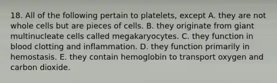 18. All of the following pertain to platelets, except A. they are not whole cells but are pieces of cells. B. they originate from giant multinucleate cells called megakaryocytes. C. they function in blood clotting and inflammation. D. they function primarily in hemostasis. E. they contain hemoglobin to transport oxygen and carbon dioxide.