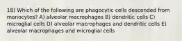 18) Which of the following are phagocytic cells descended from monocytes? A) alveolar macrophages B) dendritic cells C) microglial cells D) alveolar macrophages and dendritic cells E) alveolar macrophages and microglial cells