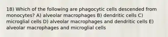 18) Which of the following are phagocytic cells descended from monocytes? A) alveolar macrophages B) dendritic cells C) microglial cells D) alveolar macrophages and dendritic cells E) alveolar macrophages and microglial cells