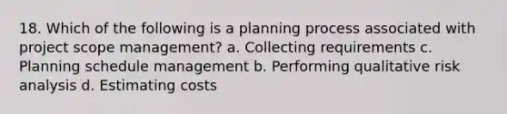 18. Which of the following is a planning process associated with project scope management? a. Collecting requirements c. Planning schedule management b. Performing qualitative risk analysis d. Estimating costs