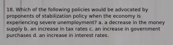 18. Which of the following policies would be advocated by proponents of stabilization policy when the economy is experiencing severe unemployment? a. a decrease in the money supply b. an increase in tax rates c. an increase in government purchases d. an increase in interest rates.