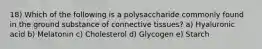 18) Which of the following is a polysaccharide commonly found in the ground substance of connective tissues? a) Hyaluronic acid b) Melatonin c) Cholesterol d) Glycogen e) Starch