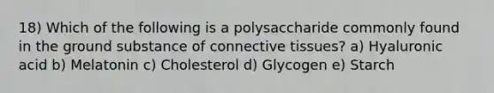 18) Which of the following is a polysaccharide commonly found in the ground substance of connective tissues? a) Hyaluronic acid b) Melatonin c) Cholesterol d) Glycogen e) Starch