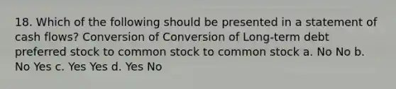 18. Which of the following should be presented in a statement of cash flows? Conversion of Conversion of Long-term debt preferred stock to common stock to common stock a. No No b. No Yes c. Yes Yes d. Yes No