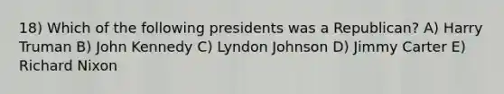 18) Which of the following presidents was a Republican? A) Harry Truman B) John Kennedy C) Lyndon Johnson D) Jimmy Carter E) Richard Nixon