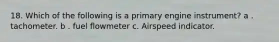 18. Which of the following is a primary engine instrument? a . tachometer. b . fuel flowmeter c. Airspeed indicator.