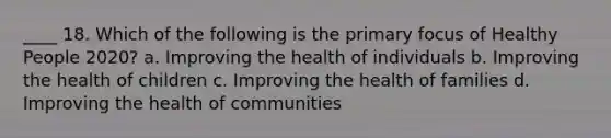 ____ 18. Which of the following is the primary focus of Healthy People 2020? a. Improving the health of individuals b. Improving the health of children c. Improving the health of families d. Improving the health of communities