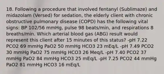 18. Following a procedure that involved fentanyl (Sublimaze) and midazolam (Versed) for sedation, the elderly client with chronic obstructive pulmonary disease (COPD) has the following vital signs: BP 102/56 mmHg, pulse 98 beats/min, and respirations 8 breaths/min. Which arterial blood gas (ABG) result would represent this client after 15 minutes of this status? -pH 7.22 PCO2 69 mmHg PaO2 50 mmHg HCO3 23 mEq/L -pH 7.49 PCO2 30 mmHg PaO2 75 mmHg HCO3 26 Meq/L -pH 7.40 PCO2 37 mmHg PaO2 84 mmHg HCO3 25 mEq/L -pH 7.25 PCO2 44 mmHg PaO2 81 mmHg HCO3 16 mEq/L