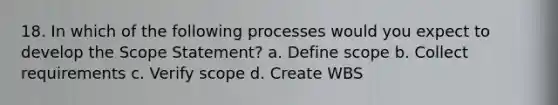 18. In which of the following processes would you expect to develop the Scope Statement? a. Define scope b. Collect requirements c. Verify scope d. Create WBS