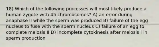 18) Which of the following processes will most likely produce a human zygote with 45 chromosomes? A) an error during anaphase II while the sperm was produced B) failure of the egg nucleus to fuse with the sperm nucleus C) failure of an egg to complete meiosis II D) incomplete cytokinesis after meiosis I in sperm production