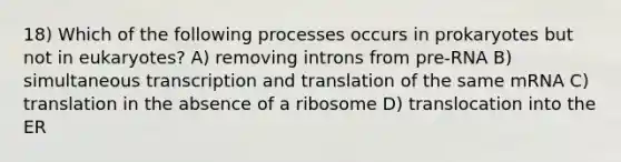 18) Which of the following processes occurs in prokaryotes but not in eukaryotes? A) removing introns from pre-RNA B) simultaneous transcription and translation of the same mRNA C) translation in the absence of a ribosome D) translocation into the ER