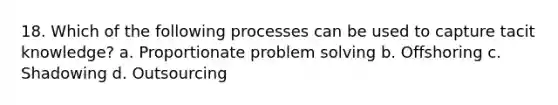 18. Which of the following processes can be used to capture tacit knowledge? a. Proportionate problem solving b. Offshoring c. Shadowing d. Outsourcing