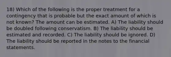 18) Which of the following is the proper treatment for a contingency that is probable but the exact amount of which is not known? The amount can be estimated. A) The liability should be doubled following conservatism. B) The liability should be estimated and recorded. C) The liability should be ignored. D) The liability should be reported in the notes to the financial statements.