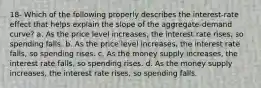 18- Which of the following properly describes the interest-rate effect that helps explain the slope of the aggregate-demand curve? a. As the price level increases, the interest rate rises, so spending falls. b. As the price level increases, the interest rate falls, so spending rises. c. As the money supply increases, the interest rate falls, so spending rises. d. As the money supply increases, the interest rate rises, so spending falls.