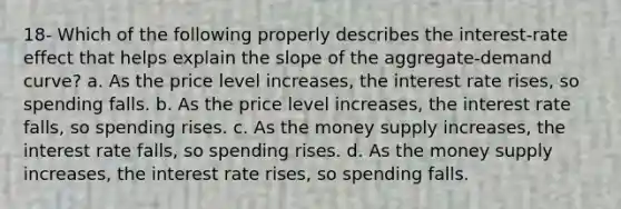 18- Which of the following properly describes the interest-rate effect that helps explain the slope of the aggregate-demand curve? a. As the price level increases, the interest rate rises, so spending falls. b. As the price level increases, the interest rate falls, so spending rises. c. As the money supply increases, the interest rate falls, so spending rises. d. As the money supply increases, the interest rate rises, so spending falls.