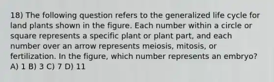 18) The following question refers to the generalized life cycle for land plants shown in the figure. Each number within a circle or square represents a specific plant or plant part, and each number over an arrow represents meiosis, mitosis, or fertilization. In the figure, which number represents an embryo? A) 1 B) 3 C) 7 D) 11