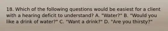 18. Which of the following questions would be easiest for a client with a hearing deficit to understand? A. "Water?" B. "Would you like a drink of water?" C. "Want a drink?" D. "Are you thirsty?"