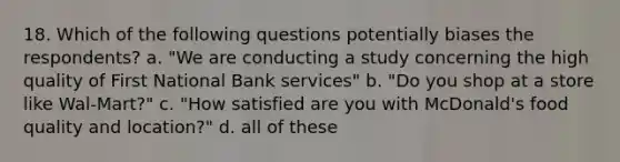 18. Which of the following questions potentially biases the respondents? a. "We are conducting a study concerning the high quality of First National Bank services" b. "Do you shop at a store like Wal-Mart?" c. "How satisfied are you with McDonald's food quality and location?" d. all of these