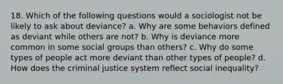 18. Which of the following questions would a sociologist not be likely to ask about deviance? a. Why are some behaviors defined as deviant while others are not? b. Why is deviance more common in some social groups than others? c. Why do some types of people act more deviant than other types of people? d. How does the criminal justice system reflect social inequality?