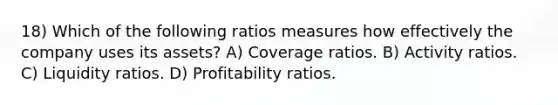 18) Which of the following ratios measures how effectively the company uses its assets? A) Coverage ratios. B) Activity ratios. C) Liquidity ratios. D) Profitability ratios.