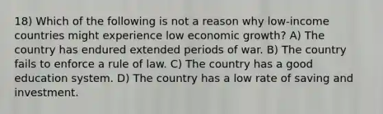 18) Which of the following is not a reason why low-income countries might experience low economic growth? A) The country has endured extended periods of war. B) The country fails to enforce a rule of law. C) The country has a good education system. D) The country has a low rate of saving and investment.