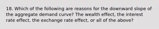 18. Which of the following are reasons for the downward slope of the aggregate demand curve? The wealth effect, the interest rate effect, the exchange rate effect, or all of the above?