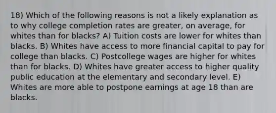 18) Which of the following reasons is not a likely explanation as to why college completion rates are greater, on average, for whites than for blacks? A) Tuition costs are lower for whites than blacks. B) Whites have access to more financial capital to pay for college than blacks. C) Postcollege wages are higher for whites than for blacks. D) Whites have greater access to higher quality public education at the elementary and secondary level. E) Whites are more able to postpone earnings at age 18 than are blacks.